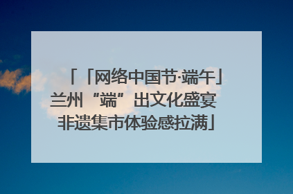 「网络中国节·端午」兰州“端”出文化盛宴 非遗集市体验感拉满
