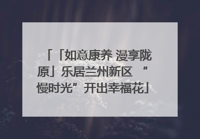「如意康养 漫享陇原」乐居兰州新区 “慢时光”开出幸福花