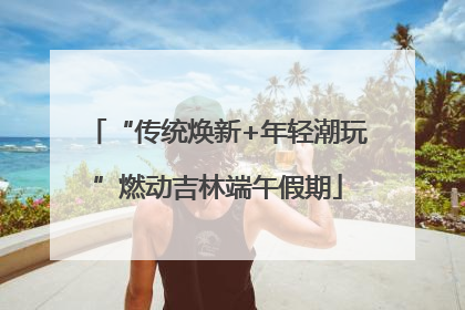 “传统焕新+年轻潮玩”燃动吉林端午假期
