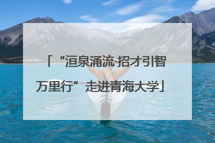 “洹泉涌流·招才引智万里行”走进青海大学