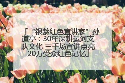 “银龄红色宣讲家”孙道亭：30年深耕运河支队文化 三千场宣讲点亮20万受众红色记忆