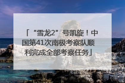 “雪龙2”号凯旋！中国第41次南极考察队顺利完成全部考察任务