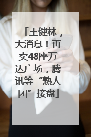 王健林，大消息！再卖48座万达广场，腾讯等“熟人团”接盘