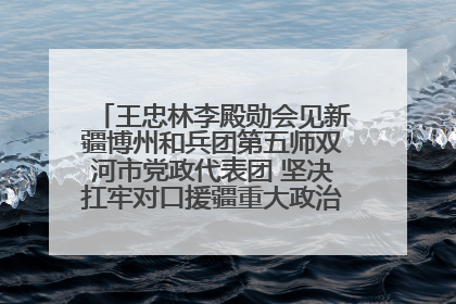 王忠林李殿勋会见新疆博州和兵团第五师双河市党政代表团 坚决扛牢对口援疆重大政治责任 推动双方实现优势互补务实合作