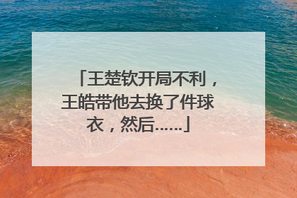 王楚钦开局不利，王皓带他去换了件球衣，然后……