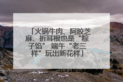 火锅牛肉、阿胶芝麻、折耳根也是“粽子馅” 端午“老三样”玩出新花样