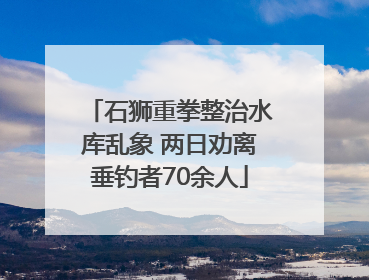 石狮重拳整治水库乱象 两日劝离垂钓者70余人