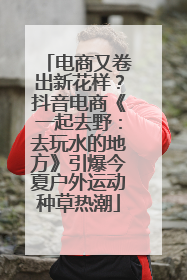 电商又卷出新花样？抖音电商《一起去野：去玩水的地方》引爆今夏户外运动种草热潮