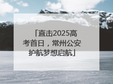 直击2025高考首日，常州公安护航梦想启航