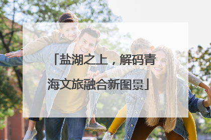盐湖之上，解码青海文旅融合新图景
