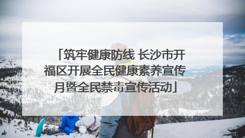 筑牢健康防线 长沙市开福区开展全民健康素养宣传月暨全民禁毒宣传活动