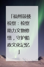福州鼓楼检察：检察助力文物修缮，守护船政文化记忆