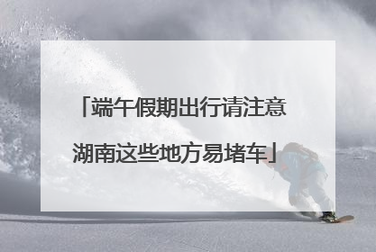 端午假期出行请注意 湖南这些地方易堵车
