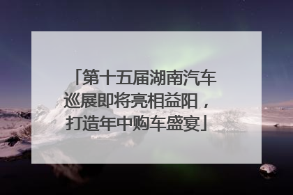 第十五届湖南汽车巡展即将亮相益阳，打造年中购车盛宴