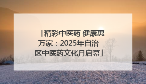 精彩中医药 健康惠万家：2025年自治区中医药文化月启幕