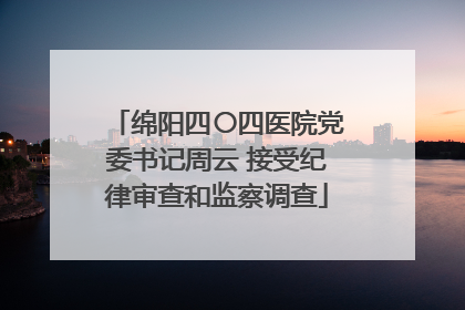 绵阳四〇四医院党委书记周云 接受纪律审查和监察调查