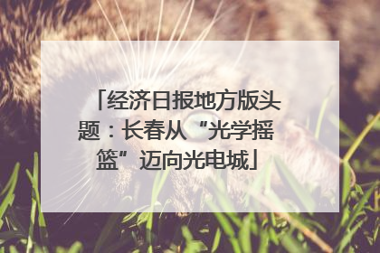 经济日报地方版头题：长春从“光学摇篮”迈向光电城
