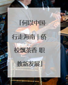 何以中国·行走海南｜侨校飘茶香 职教新发展