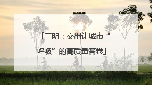 三明：交出让城市“呼吸”的高质量答卷