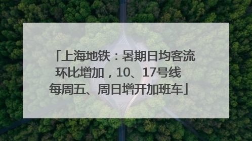 上海地铁：暑期日均客流环比增加，10、17号线每周五、周日增开加班车