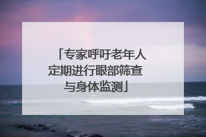 专家呼吁老年人定期进行眼部筛查与身体监测
