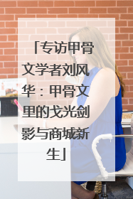 专访甲骨文学者刘风华：甲骨文里的戈光剑影与商城新生