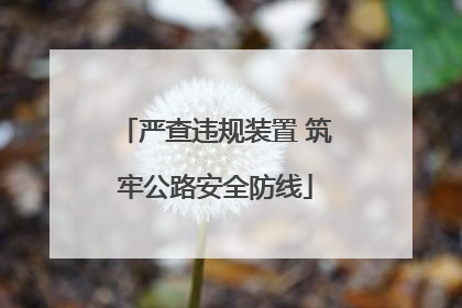 严查违规装置 筑牢公路安全防线