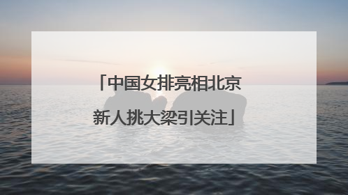 中国女排亮相北京 新人挑大梁引关注