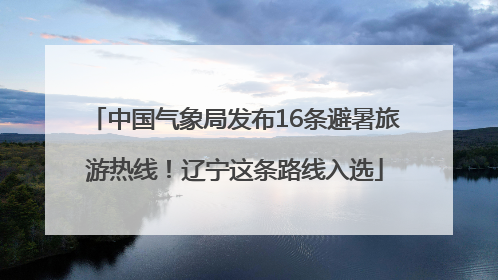 中国气象局发布16条避暑旅游热线！辽宁这条路线入选