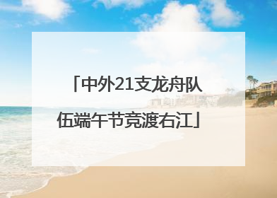 中外21支龙舟队伍端午节竞渡右江