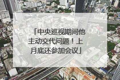 中央巡视期间他主动交代问题！上月底还参加会议