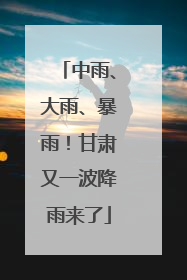 中雨、大雨、暴雨！甘肃又一波降雨来了