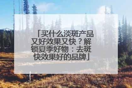 买什么淡斑产品又好效果又快？解锁夏季好物：去斑快效果好的品牌