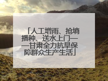 人工增雨、抢墒播种、送水上门——甘肃全力抗旱保障群众生产生活