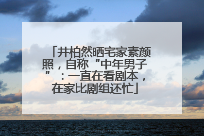 井柏然晒宅家素颜照，自称“中年男子”：一直在看剧本，在家比剧组还忙