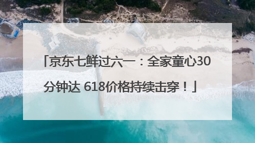 京东七鲜过六一：全家童心30分钟达 618价格持续击穿！
