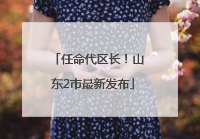 任命代区长！山东2市最新发布