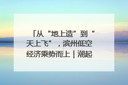 从“地上造”到“天上飞”，滨州低空经济乘势而上｜潮起渤海・网聚黄蓝