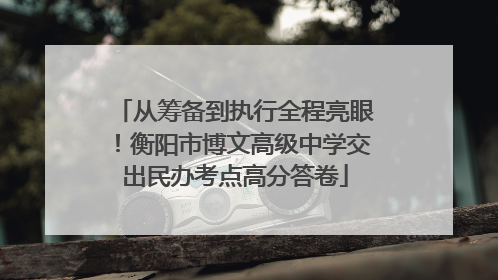 从筹备到执行全程亮眼！衡阳市博文高级中学交出民办考点高分答卷