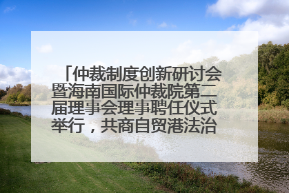 仲裁制度创新研讨会暨海南国际仲裁院第二届理事会理事聘任仪式举行，共商自贸港法治建设新路径