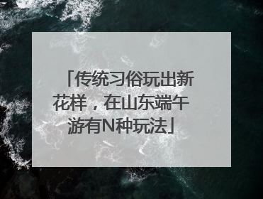 传统习俗玩出新花样，在山东端午游有N种玩法