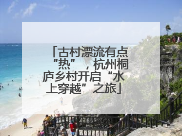 古村漂流有点“热”，杭州桐庐乡村开启“水上穿越”之旅