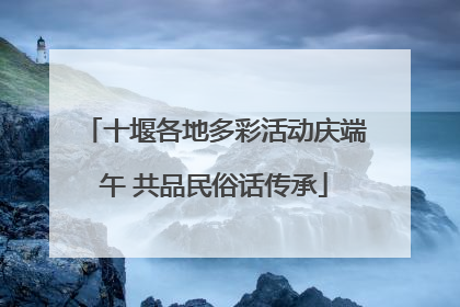 十堰各地多彩活动庆端午 共品民俗话传承