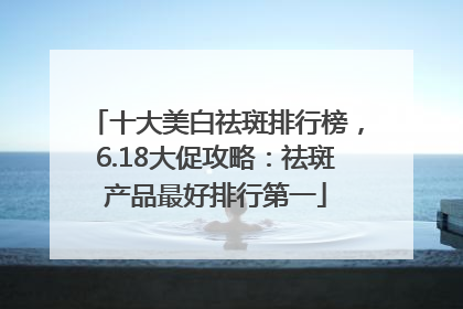 十大美白祛斑排行榜，6.18大促攻略：祛斑产品最好排行第一