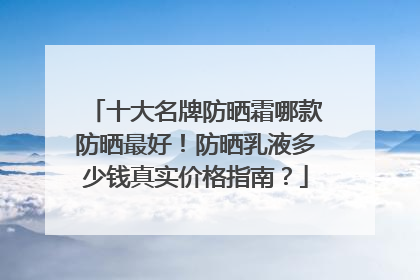 十大名牌防晒霜哪款防晒最好！防晒乳液多少钱真实价格指南？