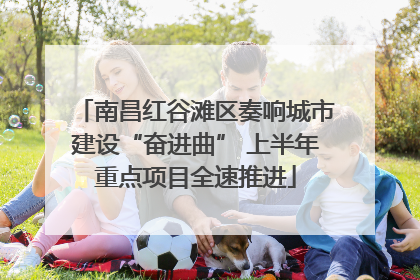 南昌红谷滩区奏响城市建设“奋进曲” 上半年重点项目全速推进
