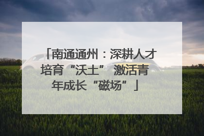 南通通州：深耕人才培育“沃土” 激活青年成长“磁场”