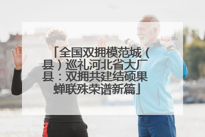 全国双拥模范城（县）巡礼河北省大厂县：双拥共建结硕果 蝉联殊荣谱新篇