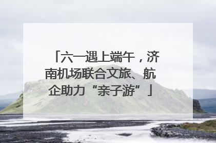 六一遇上端午，济南机场联合文旅、航企助力“亲子游”
