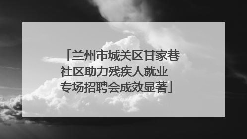 兰州市城关区甘家巷社区助力残疾人就业 专场招聘会成效显著